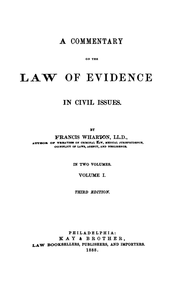 handle is hein.beal/cmlevdisu0001 and id is 1 raw text is: 







            A   COMMENTARY


                    ON THE




LAW OF EVIDENCE


          IN CIVIL  ISSUES.





                  BY

       FRANCIS WHARTON,  LL.D.,
AUTHOR OF TERATIBEB ON ORIMINAL AW, MEDICAL JUISPRUDNOE,
       OONFLICT OF LAWS, AGENO, AND NEGLIGENOB.



             IN TWO VOLUMES.

             VOLUME   I.


             THIRD EDITION.








           PHILADELPHIA:
        KAY & BROTHER,
LAW  BOOKSELLERS, PUBLISHERS, AND IMPORTERS.
                 1888.


