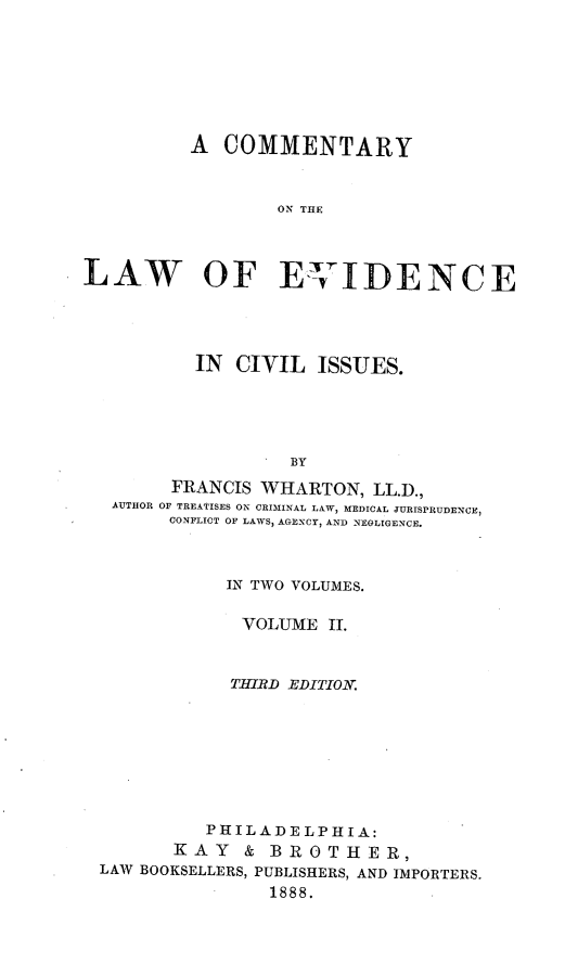 handle is hein.beal/cmlevdisu0002 and id is 1 raw text is: 








          A  COMMENTARY



                 ON THE



LAW OF EvIDENCE


         IN CIVIL   ISSUES.





                 BY
      FRANCIS WHARTON,   LL.D.,
 AUTHOR OF TREATISES ON CRIMINAL LAW, MEDICAL JURISPRUDENCE,
      CONFLICT OF LAWS, AGENCY, AND NEGLIGENCE.



           IN TWO VOLUMES.

             VOLUME  Il.



             THIRD EDITION.








          PHILADELPHIA:
       KAY   & BROTHER,
LAW BOOKSELLERS, PUBLISHERS, AND IMPORTERS.
               1888.


