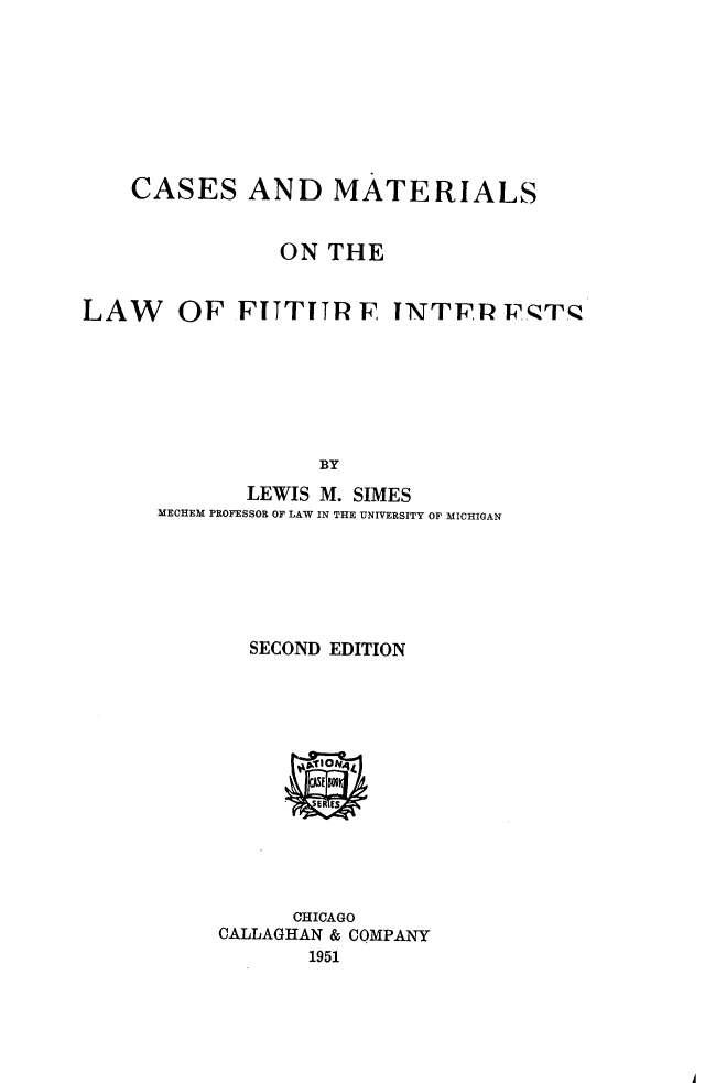 handle is hein.beal/cmlfi0001 and id is 1 raw text is: 







CASES AND MATERIALS


            ON THE


OF FITTUIRF INTFRV' T.


             BY
       LEWIS M. SIMES
MECHEM PROFESSOR OF LAW IN THE UNIVERSITY OF MICHIGAN


  SECOND EDITION












      CHICAGO
CALLAGHAN & COMPANY
       1951


LAW


