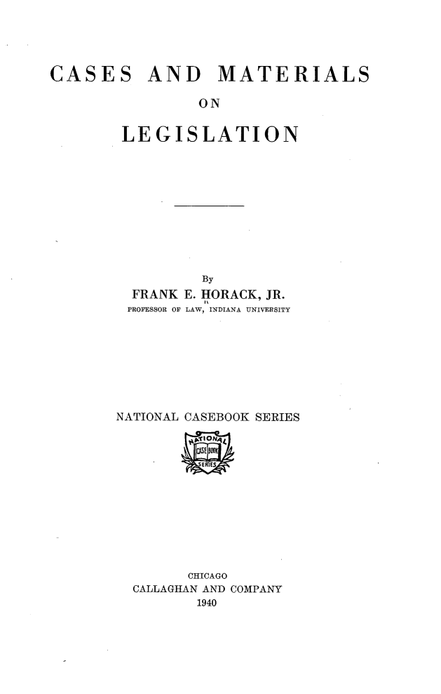 handle is hein.beal/cmlhf0001 and id is 1 raw text is: CASES

AND MATERIALS

ON
LEGISLATION

By
FRANK E. HORACK, JR.
PROFESSOR OF LAW, INDIANA UNIVERSITY
NATIONAL CASEBOOK SERIES
CHICAGO
CALLAGHAN AND COMPANY
1940


