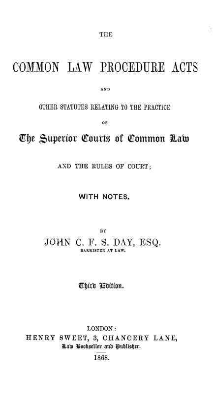 handle is hein.beal/cmlpaos0001 and id is 1 raw text is: 



THE


COMMON LAW PROCEDURE ACTS


                    AND


      OTHER STATUTES RELATING TO THE PRACTICE

                    OF

 Zbe $uperior Q&ourts of Common t1ab)



          AND THE RULES OF COURT;



               WITH NOTES.



                   BY

       JOHN C. F. S. DAY, ESQ.
               BARRISTER AT LAW.


              LONDON:
HENRY SWEET, 3, CHANCERY LANE,
        RabD looftoelIer aub PubIioter.
               1868.


