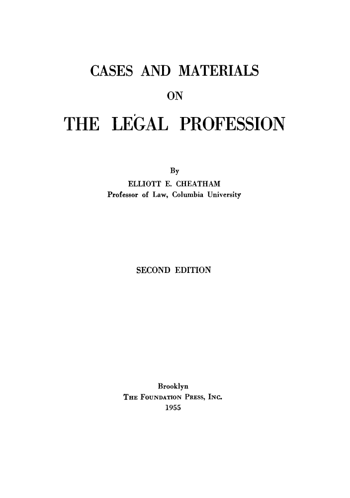 handle is hein.beal/cmlpf0001 and id is 1 raw text is: 







CASES


AND MATERIALS


ON


THE LEGAL PROFESSION




                  By
           ELLIOTT E. CHEATHAM
        Professor of Law, Columbia University


  SECOND EDITION













      Brooklyn
THE FOUNDATION PRESS, INC.
       1955


