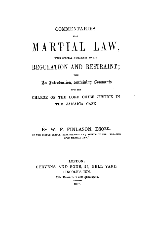 handle is hein.beal/cmlw0001 and id is 1 raw text is: COMMENTARIES
UPON
MARTIAL LAW,
-WITH SPECIAL iM.IEgOE TO ITS
REGULATION AND RESTRAINT;
WITH
an ifrobudivn, tontainin  commetnf
UPON THE
CHARGE OF THE LORD CHIEF JUSTICE IN
THE JAMAICA CASE.
By W. F. FINLASON, ESQRE.,
OF THE MIDDLE TEMPLE, BARRISTER-AT-LAW; AUTHOR OF THE TREATISE
UPON MARTIAL LAW.
LONDON:
STEVENS AND SONS, 26, BELL YARD,
LINCOLN'S INN.
3Eab 33ooksHeers anl 1Iublisbtrs.
.1867.


