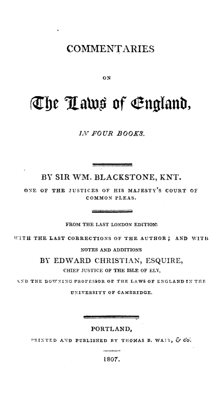 handle is hein.beal/cmlweng0001 and id is 1 raw text is: COMMENTARIES
ON
Zbe lawo of engtanb,
.V FOUR B OOKS.
BY SIR WM. BLACKSTONE, KNT.
ONE OF THE JUSTICES OF HIS MAJESTY'S COURT OF
COMMON PLEAS.
FROM THE LAST LONDON EDITIOn'.
WITH THE LAST CORRECTIONS OF THE AUTHOR; AND WITH
NOTES AND ADDITIONS
BY EDWARD CHRISTIAN, ESQUIRE,
CHIEF JUSTICE OF THE ISLE OF ELY,
D THE D0W'NING PROFESSOR OF THE LAWS OF ENGLAND IN THE
UNIVERSITY OF CAMBRIDGE.
PORTLAND,
PRINTED AND PUBLISHED BY THOMAS B. VAII, & CO.
1807.


