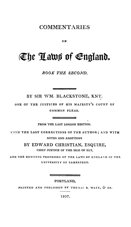 handle is hein.beal/cmlweng0002 and id is 1 raw text is: COMMENTARIES
ON
(m!i 'aaDg of (anoanb.
BOOK THE S.ECOND.
BY SIR WM. BLACKSTONE, KNT.
ONE OF THE JUSTICES OF HIS MAJESTY'S COURT OF
COMMON PLEAS.
FROM THE LAST LONDON EDITION.
W ITII THE LAST CORRECTIONS OF THE AUTHOR; AND WITH
NOTES AND ADDITIONS
BY EDWARD CHRISTIAN, ESQUIRE,
CHIEF JUSTICE OF THE ISLE OF ELY,
AND THE DOWNING PROFESSOR OF THE LAWS OF ENGLAND 12 THE
UNIVERSITY OF CAMBRIDGE.
PORTLAND,
PRINTED AND PUBLISHED BY THOMAS B. WAIT, & CO.
1807.


