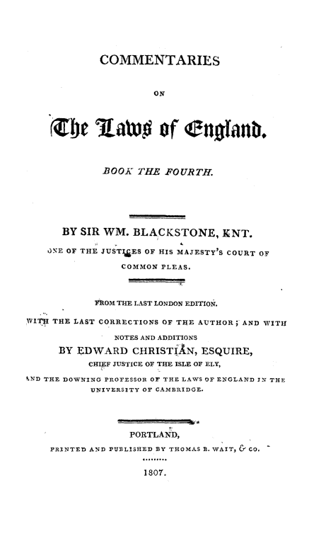 handle is hein.beal/cmlweng0004 and id is 1 raw text is: COMMENTARIES
ON
107il    aw#v of (elloank.
-BOOK THE FOURTH.
BY SIR WM. BLACKSTONE, KNT.
QNE OF THE JUSTI&ES OF HIS MAJESTY'S COURT OF
COMMON PLEAS.
FROM THE LAST LONDON EDITION.
WITR THE LAST CORRECTIONS OF THE AUTHOR; AND WITH
INOTES AND ADDITIONS
BY EDWARD CHRISTiAN, ESQUIRE,
CHIEF JUSTICE OF THE ISLE OF ELY,
'-VD THE DOWNING PROFESSOR OF THE LAWS OF ENGLAND IN THE
UNIVERSITY OF CAMBRIDGE.
PORTLAND,
PRINTED AND PUBLISHED BY THOMAS B. WAIT, & CO.
1807.


