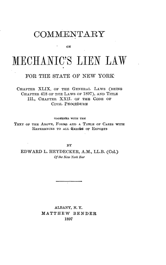 handle is hein.beal/cmmclnlsny0001 and id is 1 raw text is: 






       COMMENTARY

                  ON



MECHANIC'S LIEN LAW


    FOR  THE  STATE OF  NEW  YORK

 CHAPTER XLIX. OF THE GENERAL LAWS (BEINTG
   CHAPTER 418 OF THE LAWS OF 1897), ALND TITLE
     III., CHAPTER XXII. OX THB CODE OF
             CiviL PEO'qEb1uRE


             TOGTHts WIT TH
 TEXT OF TRE ABOVE, FoRms AND A TABLE OF CASES WITH
       REFERENCES TO ALL 8EEIirB OF REPOJTS


                  BY
   EDWARD  L. HEYDECKER, A.M., LL.B. (Col.)
              Of the New York Bar


    ALBANY, N. Y.
MATTHEW BENDER
        1897


