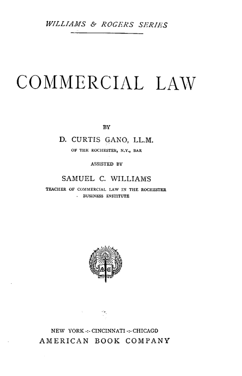 handle is hein.beal/cmmclw0001 and id is 1 raw text is: 


      WILLIAMS  & ROGERS  SERIES









COMMERCIAL LAW






                   BY

         D. CURTIS GANO, LL.M.
            OF THE ROCHESTER, N.Y., BAR

                ASSISTED BV


     SAMUEL  C. WILLIAMS
 TEACHER OF COMMERCIAL LAW IN THE ROCHESTER
         BUSINESS INSTITUTE






















   NEW YORK .:- CINCINNATI -:- CHICAGO

AMERICAN BOOK COMPANY


