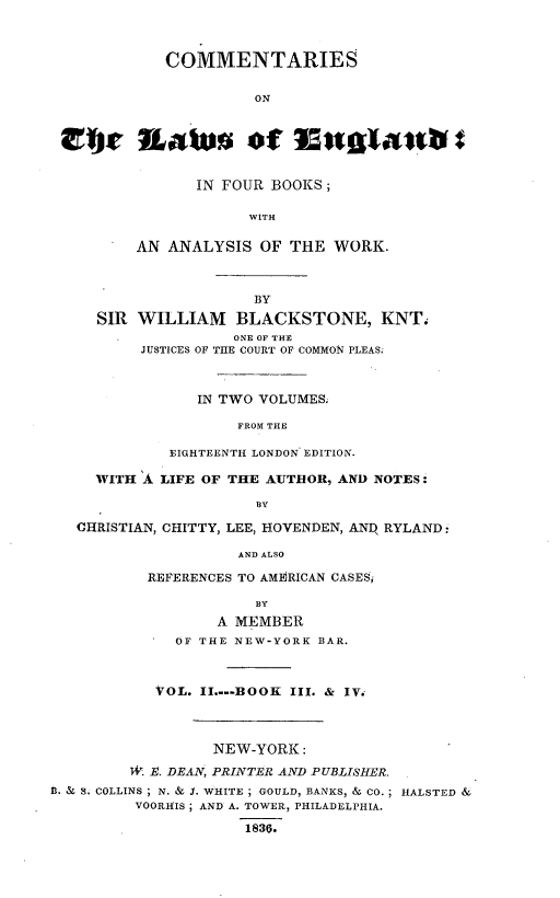 handle is hein.beal/cmmlwe0002 and id is 1 raw text is: 



            COMMENTARIES


                      ON



 fly Latu of Mgtaatab C


               IN FOUR BOOKS;

                     WITH

         AN ANALYSIS  OF THE  WORK.



                     BY
     SIR WILLIAM BLACKSTONE, KNT.
                   ONE OF THE
          JUSTICES OF THE COURT OF COMMON PLEAS.



               IN TWO VOLUMES.

                    FROM THE

             EIGHTEENTH LONDON EDITION.

     WITH A LIFE OF THE AUTHOR, AND NOTES:

                      BY

   CHRISTIAN, CHITTY, LEE, HOVENDEN, ANq RYLAND ,

                    AND ALSO

          REFERENCES TO AMERICAN CASESi

                      BY
                  A MEMBER
             OF THE NEW-YORK BAR.



           VOL. II....BOOK III. & IV.




                 NEW-YORK:

        1. E. DRAN, PRINTER AND PUBLISHER.
n. & S. COLLINS; N. & S. WHITE; GOULD, BANKS, & CO.; HALSTED &
         VOORHIS; AND A. TOWER, PHILADELPHIA.

                    1830.


