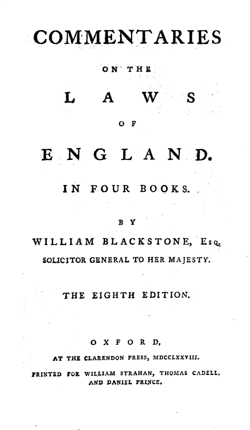 handle is hein.beal/cmmlweng0001 and id is 1 raw text is: 


COMMENTARIES

          ON T H B


w


S


O F


EN


G L A


N D.


IN


FOUR BOOKS.


            B y

WILLIAM BLACKSTONE, Eso,
  SOLICITOR GENERAL TO HER MAJESTY.


    THE EIGHTH  EDITION.



         OXFORD,
   AT THE CLARENDON PRESS, MDCCLXXVIII.
PRINTED FOR WILLIAM STRAHAN, THOMAS CADELL,
        AND DANIEL PRINCE,


