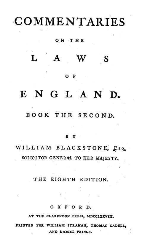 handle is hein.beal/cmmlweng0002 and id is 1 raw text is: 


COMMENTARIES


         ON  THE


L


A


W


S


OF


EN


GLAND.


  BOOK   THE  SECOND.


           BY

WILLIAM  BLACKSTONE,  fs

SOLICITOR GENERAL TO HER MAJESTY,


    THE EIGHTH EDITION.




        OXFORD,
   AT. THE CLARENDON PRESS, MDCCLXXVIXI.
ZRINTED 7O1 WILLIAM STRAHAN, THOMAS CADELL,
        AND DANIEL PRINCE.


