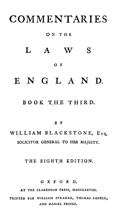 handle is hein.beal/cmmlweng0003 and id is 1 raw text is: 


COMMENTARIES

         ON  THE


L


A


W


S


OF


GLAND.


BOOK   THE


THIRD.


BY


WILLIAM  BLACKSTONE,  Esq.
  SOLICITOR GENERAL TO HER MAJESTY.


    THE EIGHTH EDITION.



        OXFORD,
   AT THE CLARENDON PRESS, MDCCLXXVIII.
PRINTED FOR WILLIAM STRAHAN, THOMAS CADELL,
        AND DANIEL PRINCE.


EN



