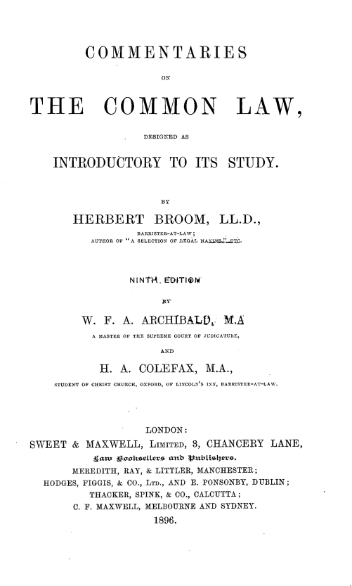 handle is hein.beal/cmmntrs0001 and id is 1 raw text is: COMMENTARIES
ON
THE COMMON LAW,
DESIGNED AS
INTRODUCTORY TO ITS STUDY.
BY
HERBERT BROOM, LL.D.,
BARRISTER-AT-LAW;
AUTHOR OF  A SELECTION OF LEOAL MAXI'..-ETC.
NINTAV EDITIETa
W. F. A. ARCHIBALD, M.A
A MASTER OF THE SUPREME COURT OF JUDICATURE,
AND
H. A. COLEFAX, M.A.,
STUDENT OF CHRIST CHURCH, OXFORD, OF LINCOLN'S INN, BARRISTER-AT-LAW.
LONDON:
SWEET & MAXWELL, LIMITED, 3, CHANCERY LANE,
gamt gvuksellexs anb Publtlets.
MEREDITH, RAY, & LITTLER, MANCHESTER;
HODGES, FIGGIS, & CO., .LTD., AND E. PONSONBY, DUBLIN ;
THACKER, SPINK, & CO., CALCUTTA ;
C. F. MAXWELL, MELBOURNE AND SYDNEY.
1896.


