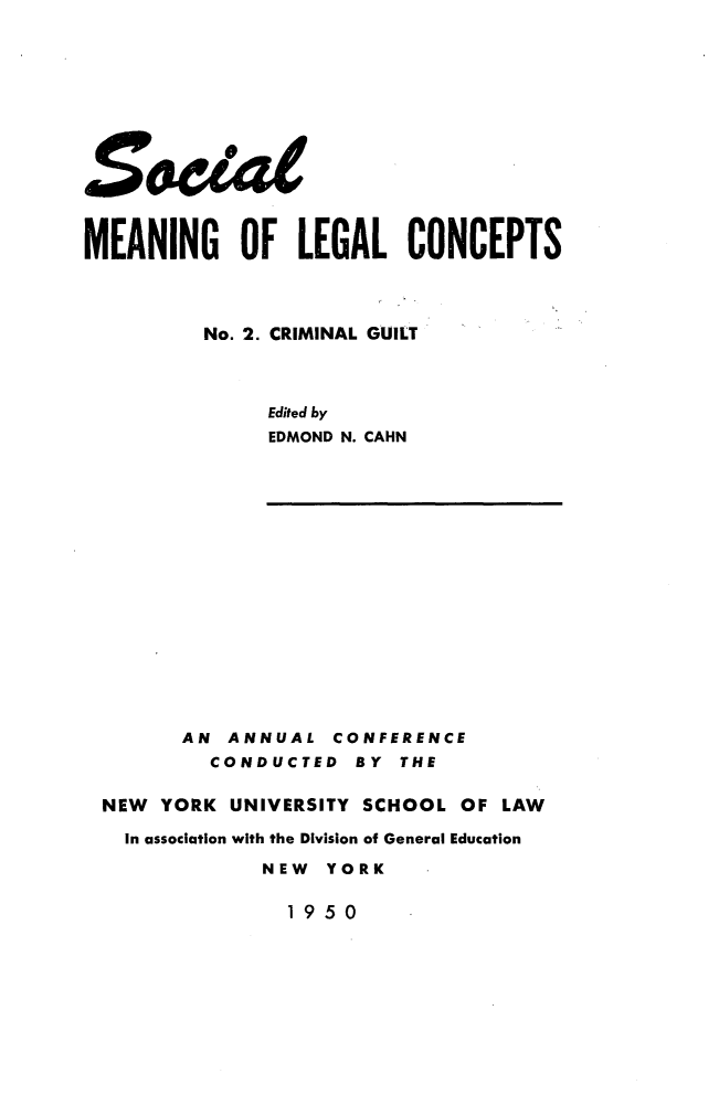 handle is hein.beal/cmnlgult0001 and id is 1 raw text is: 









£e


MEANING OF LEGAL CONCEPTS




          No. 2. CRIMINAL GUILT



               Edited by
               EDMOND N. CAHN


      AN  ANNUAL   CONFERENCE
         CONDUCTED   BY THE

NEW  YORK UNIVERSITY SCHOOL  OF  LAW

  In association with the Division of General Education

             NEW  YORK


19 50


