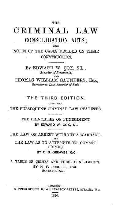 handle is hein.beal/cmnlwcn0001 and id is 1 raw text is: THE
CRIMINAL LAW
CONSOLIDATION ACTS;
WITH
NOTES OF THE CASES DECIDED ON THEIR
CONSTRUCTION.
BY EDWARD W. COX, SI.,
Recorder of Portsmouth;
THOMAS WILLIAM SAUNDERS, EsQ.,
Barister-at-Law, Recorde, of Bath.
THE THIRD EDITION,
CONTAINING
THE SUBSEQUENT CRIMINAL LAW STATUTES.
THE PRINCIPLES OF PUNISHMENT,
BY EDWARD W. COX, S.L.
THE LAW OF ARREST WITHOUT A WARRANT,
AND
THE LAW AS TO ATTEMPTS TO COMMIT
CRIMES,
BY C. S. GREAVES, Q.C.
A TABLE OF CRIMES AND THEIR PUNISHMENTS.
BY H. F. PURCELL, ESQ.
Barrister-at-Iw.
LONDON:
W TIMES OFFICE, 10, WELLINGTON STREET, STRAND, W 0.
1870.


