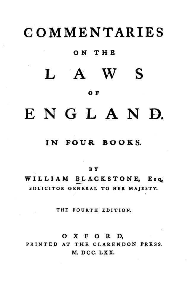 handle is hein.beal/cmnlwg0001 and id is 1 raw text is: 



COMMENTARIES

       ON THE


L


A


w


S


         OF


ENGL AND.


IN FOUR


BOO KS.


BY


WILLIAM


BLACKSTONE,


SOLICITOR GENERAL TO HER


Esc


MAJESTY.


    THE FOURTH EDITION.



    OXFORD,
PRINTED AT THE CLARENDON PRESS,
       M. DCC. LXX.


