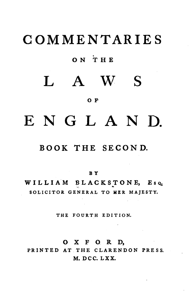 handle is hein.beal/cmnlwg0002 and id is 1 raw text is: 




COMMENTARIES

       ON THE


L


A


w


S


OF


ENGLAN


Do


BOOK


THE


SECOND.


BY


WILLIAM


BLACKS TONE,


SOLICITOR GENERAL TO HER MAJESTY.


    THE FOURTH EDITION.



    OXFORD,
PRINTED AT.THE CLARENDON PRESS.
       M. DCC. LXX.


Es Q


