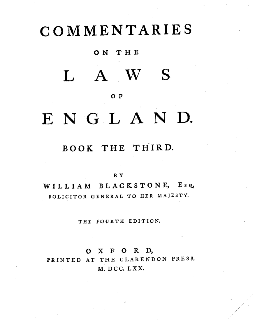 handle is hein.beal/cmnlwg0003 and id is 1 raw text is: 


COMMENTARIE


ON THE


L


A


w


S.


OF


ENG


   BOOK




WILLIAM


LAN


THE THIRD.


  BY
BLAC KSTONE,


SOLICITOR GENERAL TO HER MAJESTY.


    THE FOURTH EDITION.



    0 X F 0 R D,


PRINTED


AT THE


CLARENDON PRESS.


M. DCC. LXX.


Do


EsQ'


