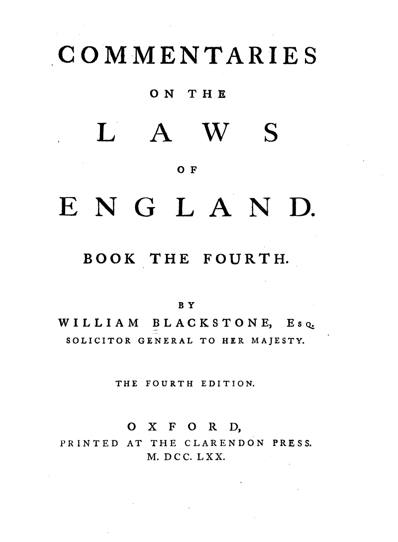 handle is hein.beal/cmnlwg0004 and id is 1 raw text is: 


COM-MENTARIE


S


ON THE


A


w


S


OF


LAN


Do


BOOK THE FOURTH.


        BY


WILLIAM


BLACKSTONE,


SOLICITOR GENERAL TO HER MAJESTY.


    THE FOURTH EDITION.


    O X F O R D,


PR INTED


AT THE CLARENDON
  M. DCC. LXX.


PRESS.


L


E


N


G


EscQ



