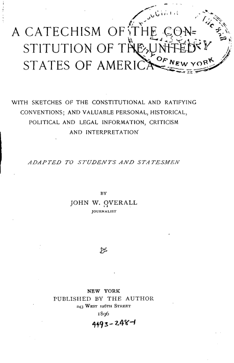 handle is hein.beal/cmotcnotusa0001 and id is 1 raw text is: 




A  CATECHISM OFTH                    ON


   STITUTION OF T


   STATES OF AMER IC o





WITH SKETCHES OF THE CONSTITUTIONAL AND RATIFYING
  CONVENTIONS; AND VALUABLE PERSONAL, HISTORICAL,
    POLITICAL AND LEGAL INFORMATION, CRITICISM
             AND INTERPRETATION'




    ADAPTED TO STUDENTS AND  STATESMEN




                    BY
             JOHN W. 9VERALL
                  JOURNALIST












                  NEW YORK
          PUBLISHED BY THE AUTHOR
               243 WEST 126TH STREET
                    1896
                  i+g s- z4¶(-1


