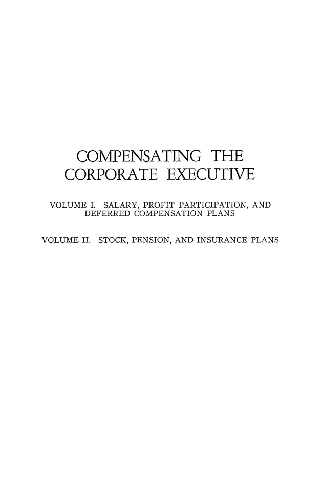 handle is hein.beal/cmpcorpt0002 and id is 1 raw text is: 

















     COMPENSATING THE

   CORPORATE EXECUTIVE

 VOLUME I. SALARY, PROFIT PARTICIPATION, AND

      DEFERRED COMPENSATION PLANS


VOLUME II. STOCK, PENSION, AND INSURANCE PLANS


