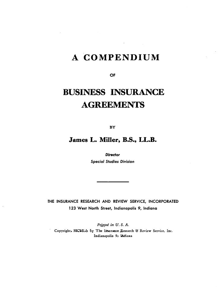 handle is hein.beal/cmpdbusin0001 and id is 1 raw text is: 











   A COMPENDIUM


                 OF



BUSINESS INSURANCE


       AGREEMENTS



                 BY


  James   L. Miller,  B.S., LL.B.


                     Director
                Special Studies Division








THE INSURANCE RESEARCH AND REVIEW SERVICE, INCORPORATED
        123 West North Street, Indianapolis 9, Indiana


                  Prjpted in U. S. A.
  Copyright, MCMih by The lrsurance.Research Ed Review Service, Inc.
                 Indianapolis 9y IWAiana


