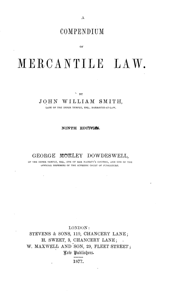 handle is hein.beal/cmpdmrctlw0001 and id is 1 raw text is: 


A


               COMPENDIUM


                      OF



MERCANTILE LAW.




                     'BY
       JOHN WILLIAM SMITH,
          LATE OF THE INNER TEMPLE, ESQ., BARRISTER-AT-LAW.



               NINTH  EDITIO.





     GEORGE MORLEY DOWDESWELL,
     OP THE INNER TEMPLE, ESQ., ONE OF HER MAJESTY'S COUNSEL, AND ONE OF TIE
        OFFICIAL REFEREES OF TIlE SUPREME COURT OF JUDICATURE.












                  LONDON:
    STEVENS & SONS, 119, CHANCERY LANE;
        H. SWEET, 3, CHANCERY LANE;  .
   W. MAXWELL  AND  SON, 29, FLEET STREET;


                    1877.


