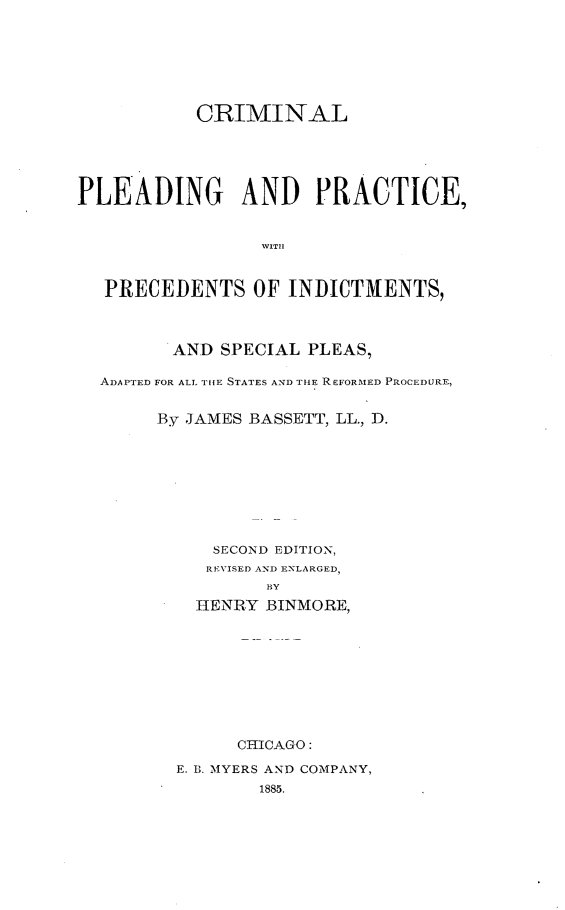 handle is hein.beal/cmpdpc0001 and id is 1 raw text is: 






           CRIMINAL





PLEADING AND PRACTICE,





  PRECEDENTS OF INDICTMENTS,



         AND SPECIAL PLEAS,

  ADAPTED FOR ALL TIHE STATES AND THE REFORMED PROCEDURE,


       By JAMES BASSETT, LL., D.








            SECOND EDITION,
            REVISED AND ENLARGED,
                 BY
           HENRY BINMORE,









               CHICAGO:
         E. B. MYERS AND COMPANY,
                 1885.


