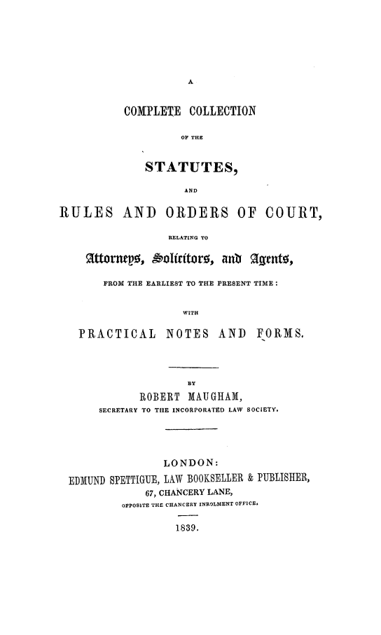 handle is hein.beal/cmplcoll0001 and id is 1 raw text is: 








COMPLETE COLLECTION

         OF THE


   STATUTES,

          AND


RULES AND


ORDERS OF


COURT,


RELATING TO


Zattonwtpo, oolftor, any !agtntfs,

    FROM THE EARLIEST TO THE PRESENT TIME:

                 WITH

PRACTICAL NOTES AND FORMS.


            ROBERT MAUGHAM,
     SECRETARY TO THE INCORPORATED LAW SOCIETY.




                LONDON:

EDIUND SPETTIGUE, LAW BOOKSELLER & PUBLISHER,
             67, CHANCERY LANE,
         OPPOSITE THE CHANCERY INROLMENT OFFICE,

                  1839.


