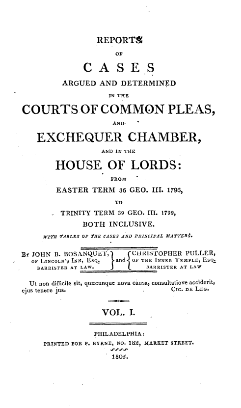 handle is hein.beal/cmplexqhor0001 and id is 1 raw text is: 




                REPORTS
                    OF

             CASES

         ARGUED  AND  DETERMINED

                   IN THE

COURTS OF COMMON PLEAS,
                    AND

   EXCHEQUER CHAMBER,
                 AND IN THE

       HOUSE OF LORDS:
                   FROM

        EASTER TERM  36 GEO. III. 1796,
                    TO
        TRINITY TERM 39 GEO. III. 1799,
             BOTH  INCLUSIVE.
     W2lfH 'ABLES OF 2tHE CASES AND PRINCIPAL MAf'rER.


By JOHN B. BOSANQLJlT,      CHRISTOPHER PULLER,
  OF LINCOLN'S INN, Esq.  and OF THE INNER TEMPLE, EsQ.L
  BARRISTER AT LAW.        BARRISTER AT LAW

  Ut non difficile sit, quacunque nova causa, consultatiove acciderit,
ejus tenere jus.                Cic. DE LEG.


                 VOL.  I.


                 PHILADELPHIA:
     PRINTED FOR P. BYRNE, NO. 182, IARKET STREET.

                    1805.


