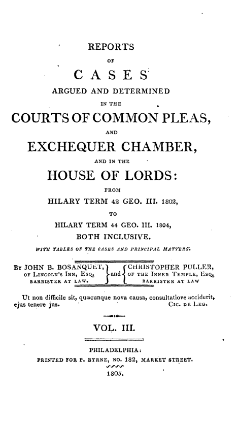 handle is hein.beal/cmplexqhor0003 and id is 1 raw text is: 





                REPORTS

                    OF

             CASES'

        ARGUED  AND  DETERMINED
                  IN THE

COURTS OF COMMON PLEAS,
                    AND

   EXCHEQUER CHAMBER,
                 AND IN THE

       HOUSE OF LORDS:
                   FROM
        HILARY TERM  42 GEO. III. 1802,
                    TO
         HILARY TERM 44 GEO. III. 1804,
             BOTH  INCLUSIVE.
     WIH VABLES OF THE CASES AND PRINCIPAL MA7fERS.

By JOHN B. BOSANQUET,        CHRISTOPHER PULLER,
   OF LINCOLN'S INN, Esq.  and OF THE INNER TEMPLE, Eso
   BARRISTER AT LAW.       BARRISTER AT LAW

   Ut non difficile sit, qumcunque nova causa, consultatiove acciderit,
 ejus tenere jus.                Cic. DEi LEG.


                 VOL.  III.


                 PHILADELPHIA:
     PRINTED FORt P. BYRNE, NO. 182, XARKET STREET.

                    1805.


