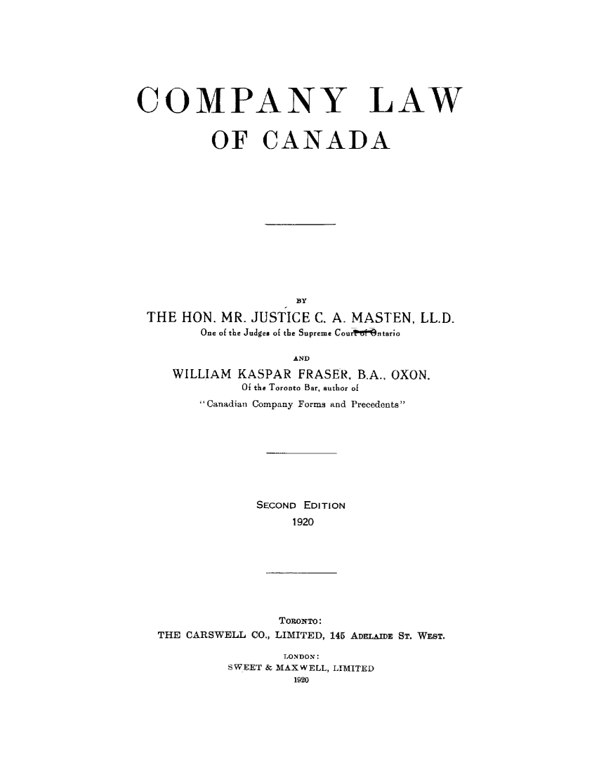 handle is hein.beal/cmplwcn0001 and id is 1 raw text is: 








COMPANY LAW


          OF CANADA














                     BY
 THE HON. MR. JUSTICE C. A. MASTEN, LL.D.
        One of the Judges of the Supreme Courwt9ntario

                     AND
     WILLIAM KASPAR FRASER, B.A., OXON.
              Of the Toronto Bar, author of
        Canadian Company Forms and Precedents









                SECOND EDITION
                    1920


                TORONTO:
THE CARSWELL CO., LIMITED, 145 ADELAIDE ST. WEST.


       LONDON:
SWEET & MAXWELL, LIMITED
         1920


