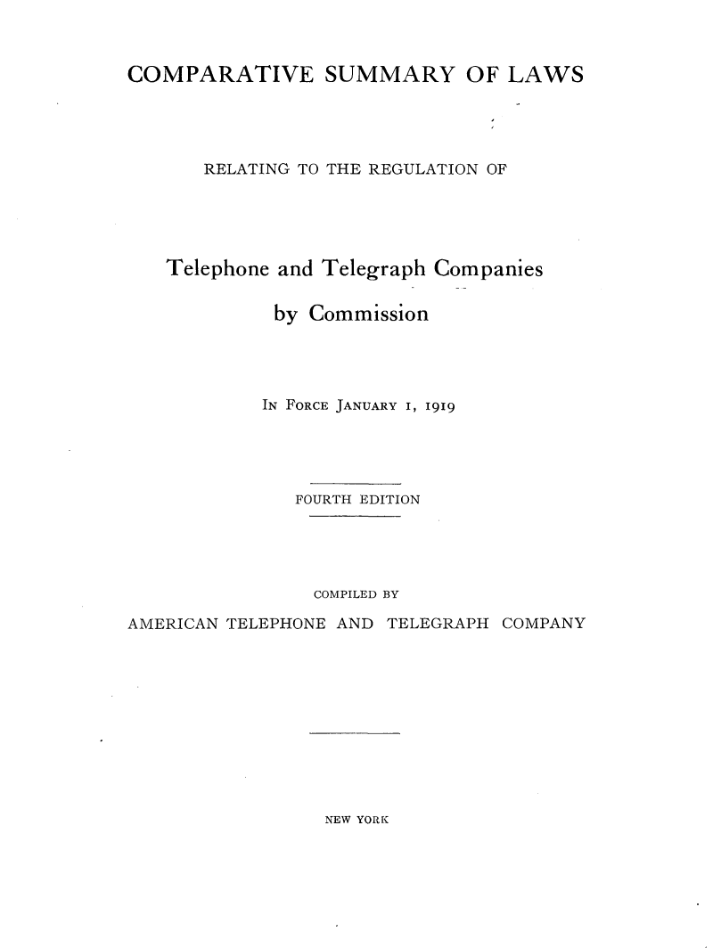 handle is hein.beal/cmpsmrtels0001 and id is 1 raw text is: 



COMPARATIVE SUMMARY OF LAWS





       RELATING TO THE REGULATION OF





   Telephone and Telegraph Companies


             by Commission




             IN FORCE JANUARY I, 1919





             FOURTH EDITION





                COMPILED BY

AMERICAN TELEPHONE AND TELEGRAPH COMPANY


NEW YORK


