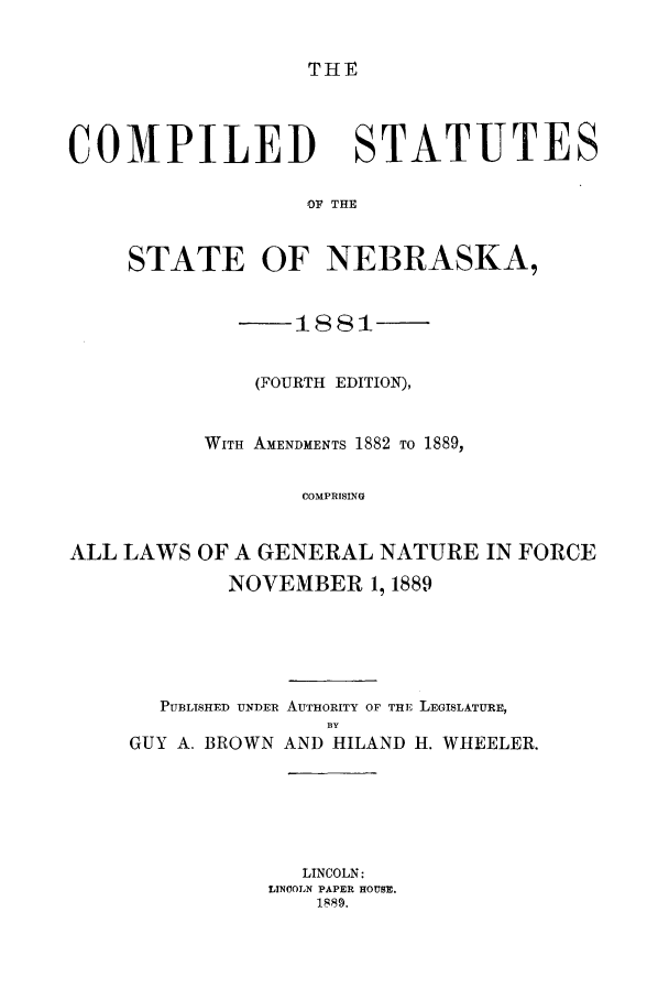 handle is hein.beal/cmpsneb0001 and id is 1 raw text is: THE

COMPILED STATUTES
OF THE
STATE OF NEBRASKA,
1881
(FOURTH EDITION),
WITH AMENDMENTS 1882 TO 1889,
COMPRISING
ALL LAWS OF A GENERAL NATURE IN FORCE
NOVEMBER 1, 1889
PUBLISHED UNDER AUTHORITY OF THE LEGISLATURE,
BY
GUY A. BROWN AND HILAND HI. WHEELER.

LINCOLN:
LINCOLN PAPER HOUSE.
1889.



