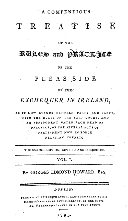 handle is hein.beal/cmptrpr0001 and id is 1 raw text is: 


A COMPENDIOUS


T REAT


                OF THE







                OF THE



       PLEAS SIDE


                oFr1IE*



  EXCHE Q UER IN IRELAND,


AS IT NOW STANDS BETWEEN PARTY AND PARTY,
  WITH THE RULES CF THE SAID COURT, AND
    AN ABRIDGMENT UNDER EACH HEAD OF
      PRACTICE OF THE SEVERAL ACTS OF
         PARLIAMENT NOW IN FORCE
           RELATING THERETO.



   THE SECOND EDITION, REVISED AND CORRECTED.


                VOL. I.



   By GORGES EDMOND HOWARD, Es%
                      I'




               DUBLIN :

  pRINTE D BY ELIZABETH LYNCH, LAW-BOOKSELLER TO HIS
  XAJESTY'S COURTS OF LAW IN IRELAND, AT HER SHOP$
     'No. 6,SXINEE-ROWAD IN THE YOVE COVETS-


                ~193.


