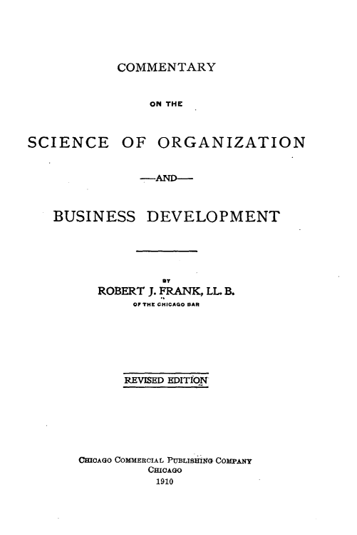 handle is hein.beal/cmsnob0001 and id is 1 raw text is: 





COMMENTARY


    ON THE


SCIENCE


OF ORGANIZATION


            -AND-



BUSINESS DEVELOPMENT





               By
      ROBERT J. FRANK, LL B.
           OF THE CHICAGO BAR







           REVISED EDITfON







   CHICAGO COMMERCIAL PtUBLISHIflG COMPANY
             CHICAGO
             1910


