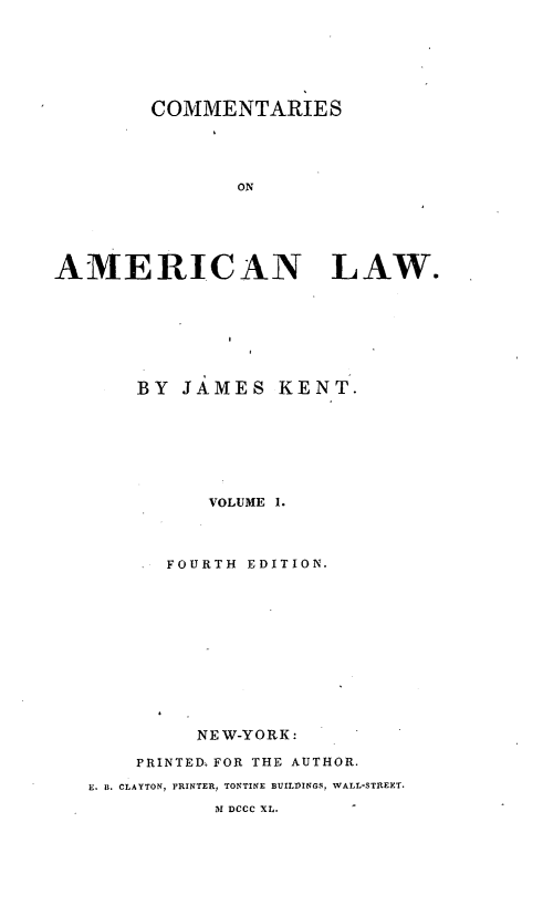 handle is hein.beal/cmtaerl0001 and id is 1 raw text is: 







        COMMENTARIES





               ON






AMERICAN LAW.


    BY JAMES KENT.








          VOLUME 1.




       FOURTH EDITION.












         NE W-YORK :

    PRINTED, FOR THE AUTHOR.

E. B. CLAYTON, PRINTER, TONTINE BUILDINGS, WALL-STREET.
           31 DCCC XL.


