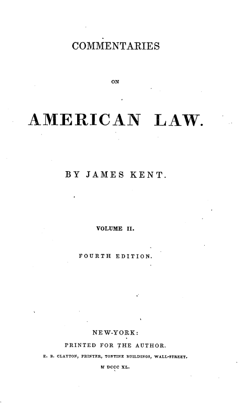 handle is hein.beal/cmtaerl0002 and id is 1 raw text is: 






        COMMENTARIES




               ON






AMERICAN LAW.


    BY JAMES KENT.








          VOLUME II.



       FOURTH EDITION.











         NEW-YORK:

    PRINTED FOR THE AUTHOR.

E. B. CLAYTON, PRINTER, TONTINE BUILDINGS, WALL-STREET.

           UI DCCC XL.


