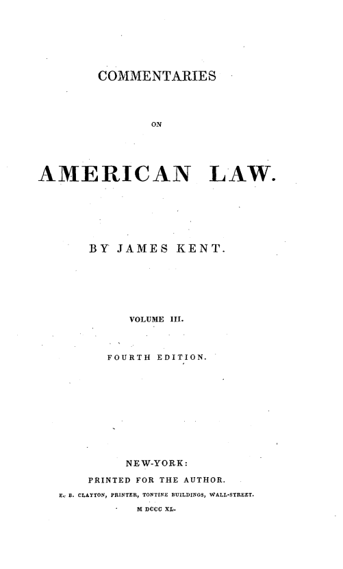 handle is hein.beal/cmtaerl0003 and id is 1 raw text is: 








        COMMENTARIES





                ON






AMERICAN LAW.


    BY JAMES KENT.








          VOLUME III.




       FOURTH EDITION.












         NEW-YORK:

    PRINTED FOR THE AUTHOR.

E, B. CLAYTON, PRINTER, TONTINE BUILDINGS, WALL-STREET.

           M DCCC XL.



