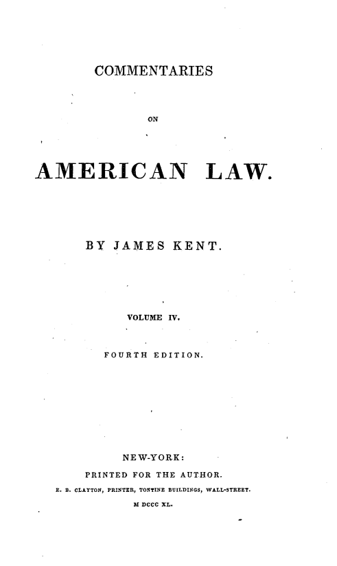 handle is hein.beal/cmtaerl0004 and id is 1 raw text is: 






        COMMENTARIES




               ON






AMERICAN LAW.


    BY JAMES KENT.







          VOLUME IV,



       FOURTH EDITION.











         NEW-YORK:

    PRINTED FOR THE AUTHOR.
E. B. CLAYTON, PRINTER, TONTINE BUILDINGS, WALL-STREET.

           M DCCC XL.


