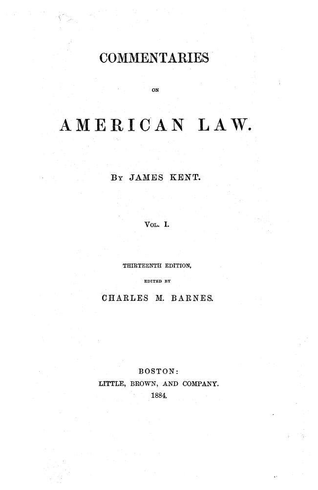 handle is hein.beal/cmtaml0001 and id is 1 raw text is: 






      COMMENTARIES


              ON




AMERICAN LAW.


By JAMES KENT.





     VOL. I.




  THIRTEENTH EDITION,

     EDITED BY


CHARLES M.


BARNES.


      BOSTON:
LITTLE, BROWN, AND COMPANY.
        1884.



