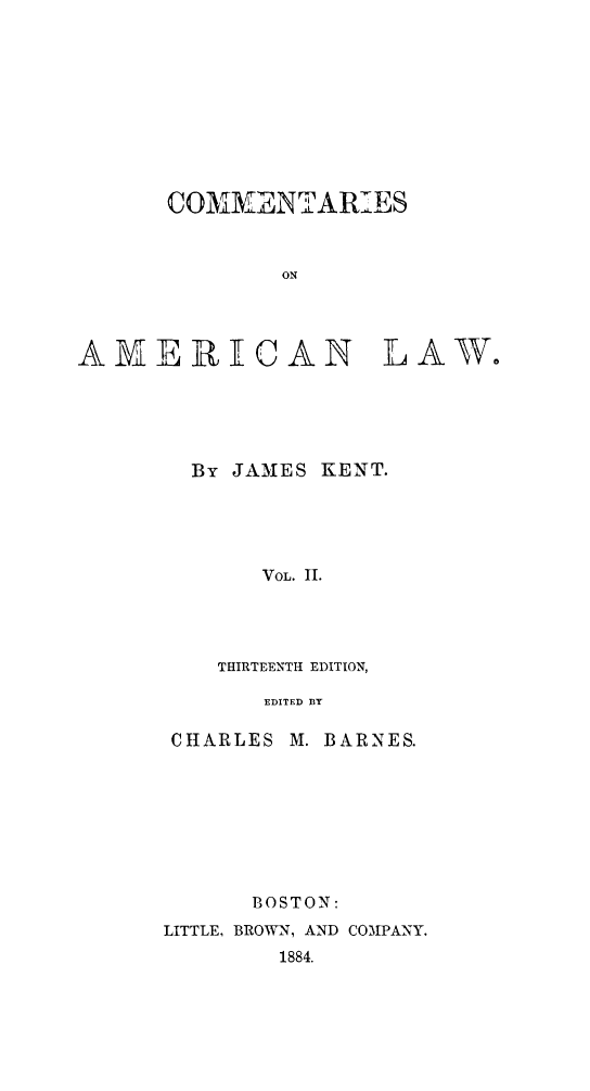 handle is hein.beal/cmtaml0002 and id is 1 raw text is: 










      COMMVENTARIES


              ON




AMERICAN LAW.


By JAMES KENT.





     VOL. HI.




  THIRTEENTH EDITION,

     EDITED BY


CHARLES


M. BARNES.


      BOSTON:
LITTLE, BROWN, AND COMPANY.
        1884.


