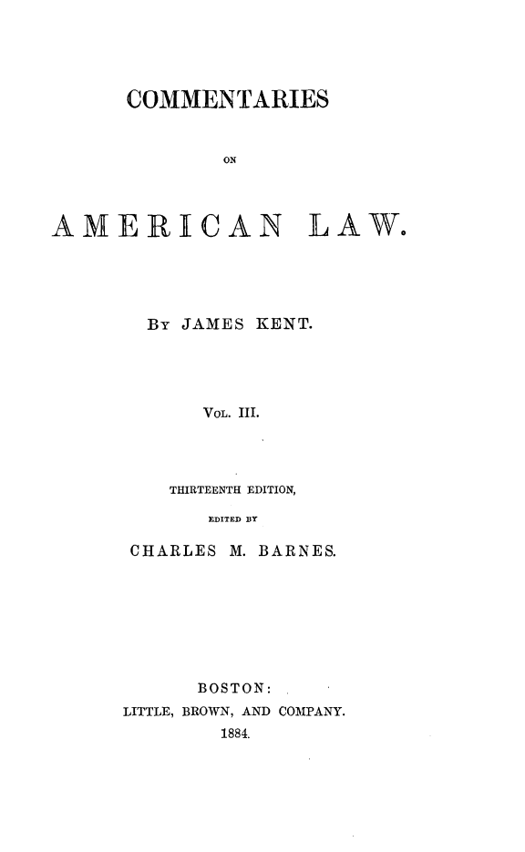handle is hein.beal/cmtaml0003 and id is 1 raw text is: 





COMMENTARIES


        ON


AMERICAN LAW.





        By JAMES KENT.





            VOL. III.




          THIRTEENTH EDITION,

             EDITED BY


CHARLES M.


BARNES.


      BOSTON: .
LITTLE, BROWN, AND COMPANY.
        1884.


