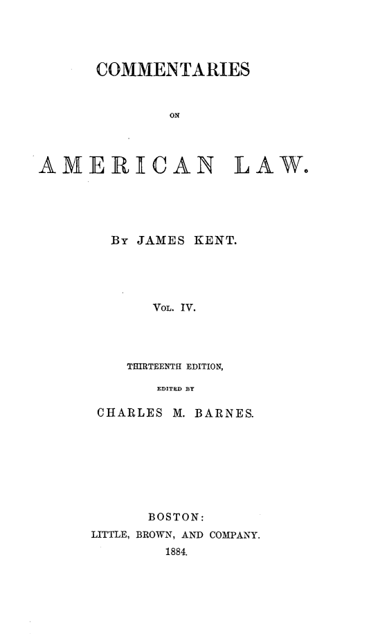 handle is hein.beal/cmtaml0004 and id is 1 raw text is: 




      COMMENTARIES


              ON




AMERIECAN LAW.


By JAMES KENT.





     VOL. IV.




  THIRTEENTH EDITION,

     EDITED BY


CHARLES M.


BARNES.


      BOSTON:
LITTLE, BROWN, AND COMPANY.
        1884.


