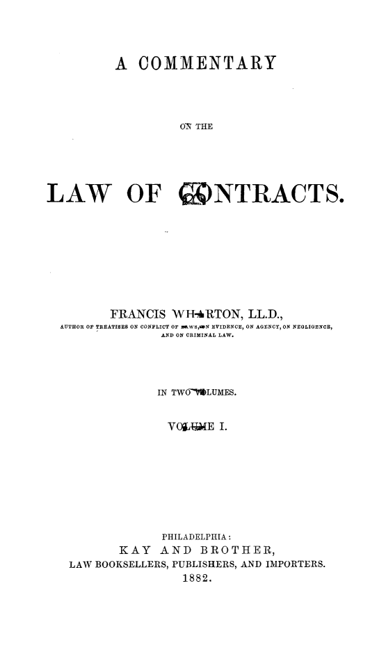 handle is hein.beal/cmtlc0001 and id is 1 raw text is: A COMMENTARY
ON THE
LAW OF CONTRACTS.

FRANCIS WHARTON, LL.D.,
AUTHOR OF TREATISES ON CONFLICT OF mW  ,N EVIDENCE, ON AGENCY, ON NEGLIGENCE,
AND ON CRIMINAL LAW.
IN TWOMLUMES.
VYOiLGE I.
PHILADELPHIA:
KAY AND BROTHER,
LAW BOOKSELLERS, PUBLISHERS, AND IMPORTERS.
1882.


