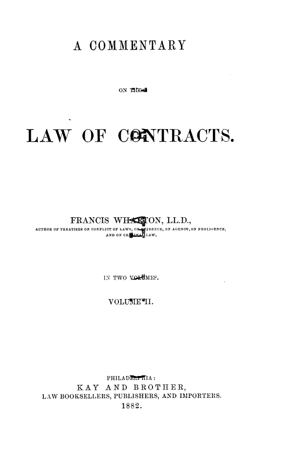handle is hein.beal/cmtlc0002 and id is 1 raw text is: A COMMENTARY
ON 'MW-od
LAW   OF C   UiTRACTS.

FRANCIS WH-['ON, LL.D.,
AUTHOR OF TREATISES ON CONFLICT OF LAW, O DNCII)EC  ON AGENCG, ON NE(4.I0ENCE,
AND ON CR  lAW.
IN TWO V4AMES.
VOLUMEIL.
PHILADl'ffIA:
KAY AND BROTHER,
LAW BOOKSELLERS, PUBLISHERS, AND IMPORTERS.
1882.



