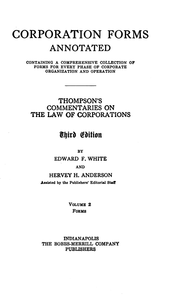 handle is hein.beal/cmtloc0011 and id is 1 raw text is: 





CORPORATION FORMS

           ANNOTATED

    CONTAINING A COMPREHENSIVE COLLECTION OF
      FORMS FOR EVERY PHASE OF CORPORATE
         ORGANIZATION AND OPERATION





             THOMPSON'S
          COMMENTARIES ON
     THE  LAW  OF CORPORATIONS



             141*r f bition

                  BY
            EDWARD  F. WHITE
                  AND


  HERVEY H. ANDERSON
Assisted by the Publishers' Editorial Staff



        VOLUME 2
        FORMS




        INDIANAPOLIS
THE BOBBS-MERRILL COMPANY
       PUBLISHERS


