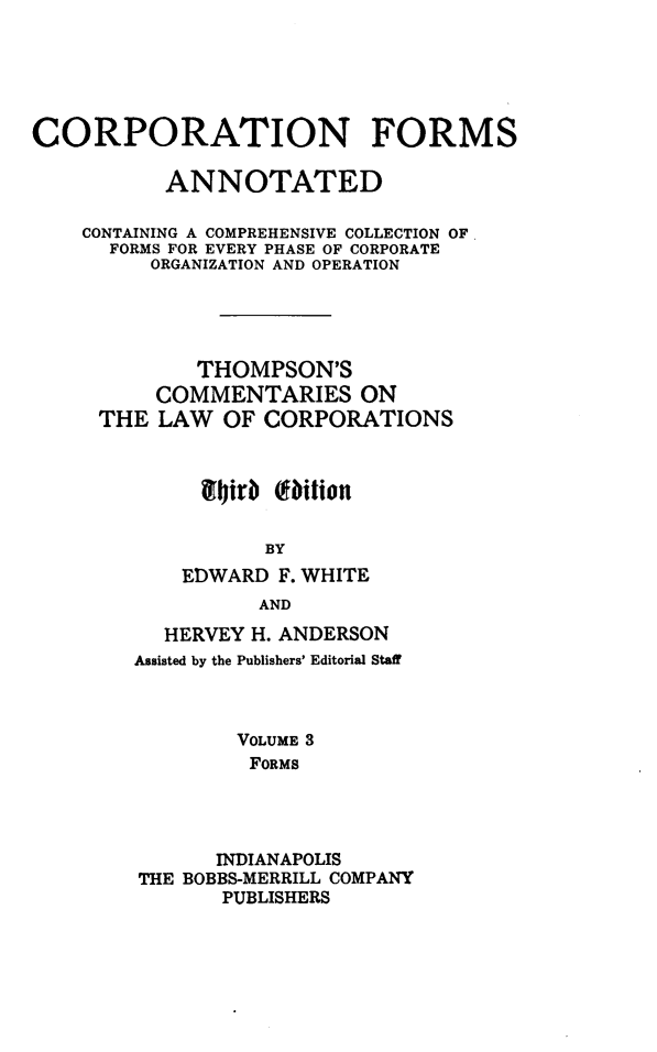 handle is hein.beal/cmtloc0012 and id is 1 raw text is: 






CORPORATION FORMS

           ANNOTATED

    CONTAINING A COMPREHENSIVE COLLECTION OF.
      FORMS FOR EVERY PHASE OF CORPORATE
         ORGANIZATION AND OPERATION





             THOMPSON'S
          COMMENTARIES ON
     THE  LAW  OF CORPORATIONS



             9Iirb (ition


                   BY
            EDWARD  F. WHITE
                  AND


  HERVEY H. ANDERSON
Assisted by the Publishers' Editorial Staff



        VOLUME 3
        FORMS




        INDIANAPOLIS
THE BOBBS-MERRILL COMPANY
       PUBLISHERS


