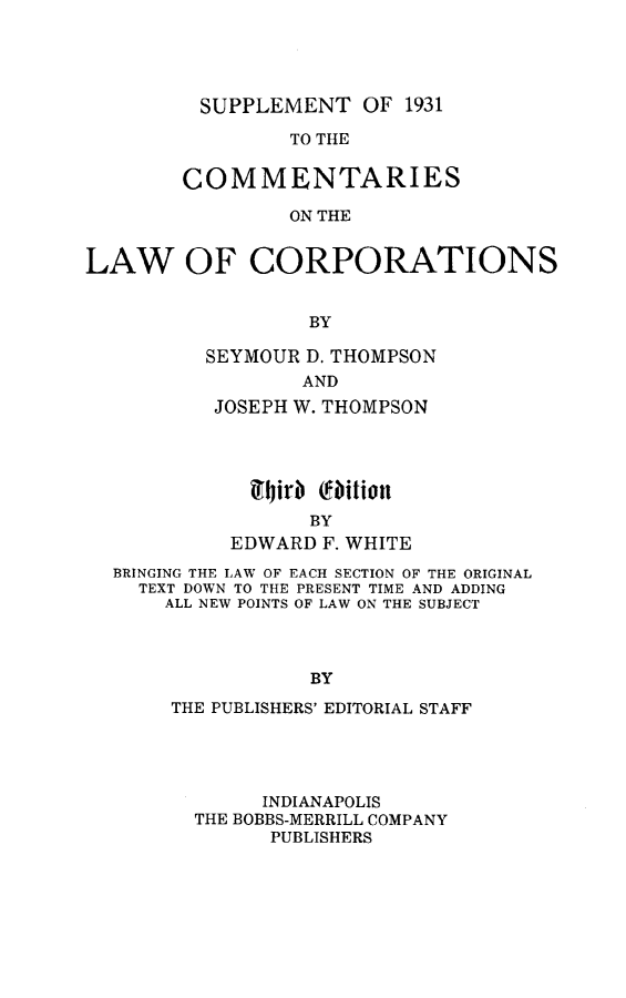 handle is hein.beal/cmtloc0013 and id is 1 raw text is: 





SUPPLEMENT   OF  1931


                 TO THE


        COMMENTARIES

                 ON THE


LAW OF CORPORATIONS


                   BY


SEYMOUR D. THOMPSON
        AND
 JOSEPH W. THOMPSON


  94jirb cfaition
       BY
EDWARD  F. WHITE


BRINGING THE LAW OF EACH SECTION OF THE ORIGINAL
  TEXT DOWN TO THE PRESENT TIME AND ADDING
    ALL NEW POINTS OF LAW ON THE SUBJECT



                BY

     THE PUBLISHERS' EDITORIAL STAFF


      INDIANAPOLIS
THE BOBBS-MERRILL COMPANY
      PUBLISHERS


