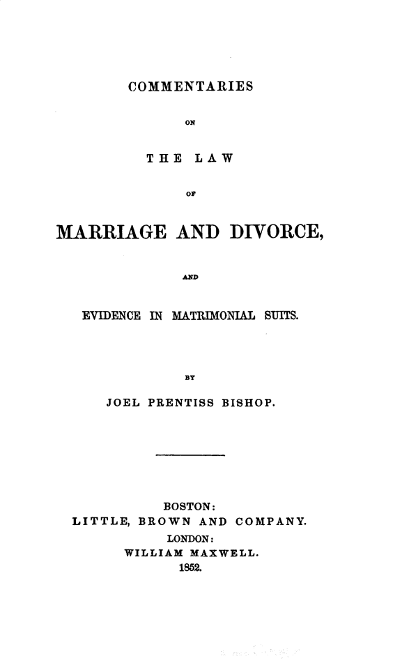 handle is hein.beal/cmtlwmdv0001 and id is 1 raw text is: 





COMMENTARIES


      ON


  THE  LAW


      OF


MARRIAGE AND DIVORCE,


              AND


   EVIDENCE IN MATRIMONIAL SUITS.




              BY

     JOEL PRENTISS BISHOP.








            BOSTON:
  LITTLE, BROWN AND COMPANY.
            LONDON:
       WILLIAM MAXWELL.
             1852.


